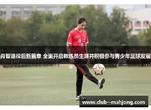 肖智退役后新篇章 全面开启教练员生涯并积极参与青少年足球发展