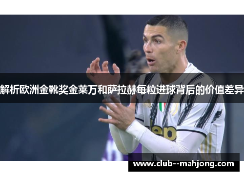 解析欧洲金靴奖金莱万和萨拉赫每粒进球背后的价值差异